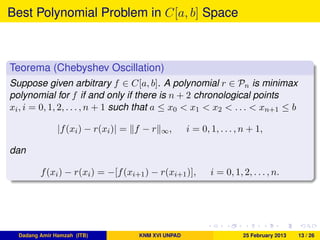 Best Polynomial Problem in C[a, b] Space
Teorema (Chebyshev Oscillation)
Suppose given arbitrary f ∈ C[a, b]. A polynomial r ∈ Pn is minimax
polynomial for f if and only if there is n + 2 chronological points
xi, i = 0, 1, 2, . . . , n + 1 such that a ≤ x0 < x1 < x2 < . . . < xn+1 ≤ b
|f(xi) − r(xi)| = f − r ∞, i = 0, 1, . . . , n + 1,
dan
f(xi) − r(xi) = −[f(xi+1) − r(xi+1)], i = 0, 1, 2, . . . , n.
Dadang Amir Hamzah (ITB) KNM XVI UNPAD 25 February 2013 13 / 26
 