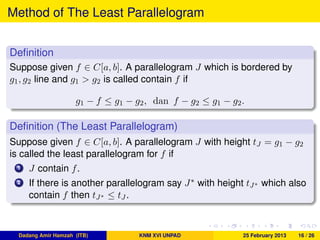 Method of The Least Parallelogram
Deﬁnition
Suppose given f ∈ C[a, b]. A parallelogram J which is bordered by
g1, g2 line and g1 > g2 is called contain f if
g1 − f ≤ g1 − g2, dan f − g2 ≤ g1 − g2.
Deﬁnition (The Least Parallelogram)
Suppose given f ∈ C[a, b]. A parallelogram J with height tJ = g1 − g2
is called the least parallelogram for f if
1 J contain f.
2 If there is another parallelogram say J∗ with height tJ∗ which also
contain f then tJ∗ ≤ tJ .
Dadang Amir Hamzah (ITB) KNM XVI UNPAD 25 February 2013 16 / 26
 