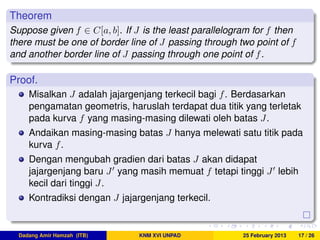 Theorem
Suppose given f ∈ C[a, b]. If J is the least parallelogram for f then
there must be one of border line of J passing through two point of f
and another border line of J passing through one point of f.
Proof.
Misalkan J adalah jajargenjang terkecil bagi f. Berdasarkan
pengamatan geometris, haruslah terdapat dua titik yang terletak
pada kurva f yang masing-masing dilewati oleh batas J.
Andaikan masing-masing batas J hanya melewati satu titik pada
kurva f.
Dengan mengubah gradien dari batas J akan didapat
jajargenjang baru J yang masih memuat f tetapi tinggi J lebih
kecil dari tinggi J.
Kontradiksi dengan J jajargenjang terkecil.
Dadang Amir Hamzah (ITB) KNM XVI UNPAD 25 February 2013 17 / 26
 