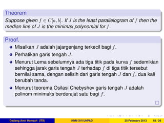 Theorem
Suppose given f ∈ C[a, b]. If J is the least parallelogram of f then the
median line of J is the minimax polynomial for f.
Proof.
Misalkan J adalah jajargenjang terkecil bagi f.
Perhatikan garis tengah J.
Menurut Lema sebelumnya ada tiga titik pada kurva f sedemikian
sehingga jarak garis tengah J terhadap f di tiga titik tersebut
bernilai sama, dengan selisih dari garis tengah J dan f, dua kali
berubah tanda.
Menurut teorema Osilasi Chebyshev garis tengah J adalah
polinom minimaks berderajat satu bagi f.
Dadang Amir Hamzah (ITB) KNM XVI UNPAD 25 February 2013 18 / 26
 