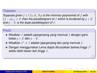 Theorem
Suppose given f ∈ C[a, b]. if p is the minimax polynomial of f with
f − p ∞ = E then the parallelogram of J which is bordered by p + E
and p − E is the least parallelogram of f.
Proof.
Misalkan J adalah jajargenjang yang memuat f dengan garis
batas p + E dan p − E.
Misalkan J∗ = J adalah jajargenjang lain yang memuat f.
Dengan menggunakan Lema dapat ditunjukkan bahwa tinggi J∗
selalu lebih besar dari tinggi J.
Dadang Amir Hamzah (ITB) KNM XVI UNPAD 25 February 2013 19 / 26
 