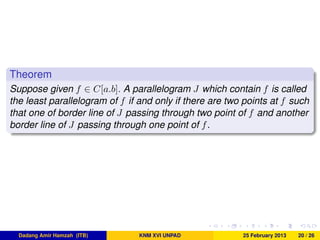 Theorem
Suppose given f ∈ C[a.b]. A parallelogram J which contain f is called
the least parallelogram of f if and only if there are two points at f such
that one of border line of J passing through two point of f and another
border line of J passing through one point of f.
Dadang Amir Hamzah (ITB) KNM XVI UNPAD 25 February 2013 20 / 26
 