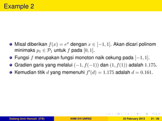 Example 2
Misal diberikan f(x) = ex dengan x ∈ [−1, 1]. Akan dicari polinom
minimaks p1 ∈ P1 untuk f pada [0, 1].
Fungsi f merupakan fungsi monoton naik cekung pada [−1, 1].
Gradien garis yang melalui (−1, f(−1)) dan (1, f(1)) adalah 1.175.
Kemudian titik d yang memenuhi f (d) = 1.175 adalah d = 0.161.
Dadang Amir Hamzah (ITB) KNM XVI UNPAD 25 February 2013 21 / 26
 