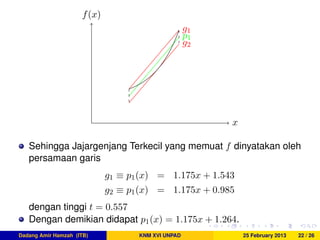 x
f(x)
g1
g2
p1
Sehingga Jajargenjang Terkecil yang memuat f dinyatakan oleh
persamaan garis
g1 ≡ p1(x) = 1.175x + 1.543
g2 ≡ p1(x) = 1.175x + 0.985
dengan tinggi t = 0.557
Dengan demikian didapat p1(x) = 1.175x + 1.264.
Dadang Amir Hamzah (ITB) KNM XVI UNPAD 25 February 2013 22 / 26
 