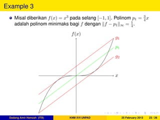 Example 3
Misal diberikan f(x) = x3 pada selang [−1, 1]. Polinom p1 = 3
4x
adalah polinom minimaks bagi f dengan f − p1 ∞ = 1
4.
x
f(x)
g1
g2
p1
Dadang Amir Hamzah (ITB) KNM XVI UNPAD 25 February 2013 23 / 26
 