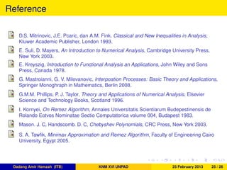 Reference
D.S. Mitrinovic, J.E. Pcaric, dan A.M. Fink. Classical and New Inequalities in Analysis,
Kluwer Academic Publisher, London 1993.
E. Suli, D. Mayers, An Introduction to Numerical Analysis, Cambridge University Press,
New York 2003.
E. Kreyszig, Introduction to Functional Analysis an Applications, John Wiley and Sons
Press, Canada 1978.
G. Mastroianni, G. V. Milovanovic, Interpoation Processes: Basic Theory and Applications,
Springer Monoghraph in Mathematics, Berlin 2008.
G.M.M. Phillips, P. J. Taylor, Theory and Applications of Numerical Analysis, Elsevier
Science and Technology Books, Scotland 1996.
I. Kornyei, On Remez Algorithm, Annales Universitatis Scientiarum Budepestinensis de
Rolando Eotvos Nominatae Sectio Computatorica volume 004, Budapest 1983.
Mason. J. C, Handscomb. D. C, Chebyshev Polynomials, CRC Press, New York 2003.
S. A. Tawﬁk, Minimax Approximation and Remez Algorithm, Faculty of Engineering Cairo
University, Egypt 2005.
Dadang Amir Hamzah (ITB) KNM XVI UNPAD 25 February 2013 25 / 26
 