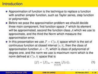 Introduction
Approximation of function is the technique to replace a function
with another simpler function, such as Taylor series, step function
or polynomials.
Before we pose the approximation problem we should decide
three main component, ﬁrst function space F which its element
will be approximated, second the function class A which we use to
approximate, and the third the Norm which measure the
approximation error.
In this presentation we use F = C[a, b] space which is the set of
continuous function at closed interval [a, b], then the class of
approximation function A = P1 which is class of polynomial of
degree one, and the norm we use is maximum norm which is the
norm deﬁned at C[a, b] space that is
f = f ∞ = max
x∈[a,b]
|f(x)|; (1)
Dadang Amir Hamzah (ITB) KNM XVI UNPAD 25 February 2013 5 / 26
 