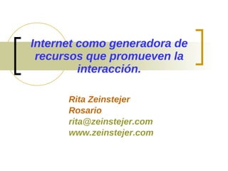 Internet como generadora de recursos que promueven la interacción. Rita Zeinstejer Rosario [email_address] www.zeinstejer.com 
