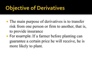  The main purpose of derivatives is to transfer
risk from one person or firm to another, that is,
to provide insurance
 For example: If a farmer before planting can
guarantee a certain price he will receive, he is
more likely to plant.
 