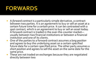  A forward contract is a particularly simple derivative, a contract
between two parties. It is an agreement to buy or sell an asset at a
certain future time for a certain price. It can be contrasted with a
spot contract, which is an agreement to buy or sell an asset today.
A forward contract is traded in the over-the-counter market—
usually between two financial institutions or between a financial
institution and one of its clients.
 One of the parties to a forward contract assumes a long position
and agrees to buy the underlying asset on a certain specified
future date for a certain specified price.The other party assumes a
short position and agrees to sell the asset on the same date for the
same price.
 These are not traded on exchanges because they are negotiated
directly between two
 
