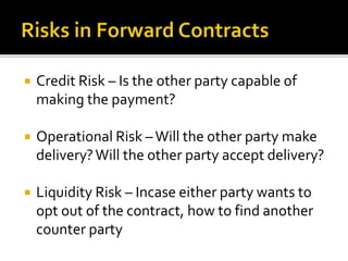  Credit Risk – Is the other party capable of
making the payment?
 Operational Risk –Will the other party make
delivery?Will the other party accept delivery?
 Liquidity Risk – Incase either party wants to
opt out of the contract, how to find another
counter party
 