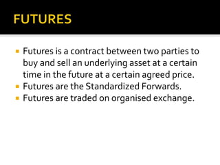  Futures is a contract between two parties to
buy and sell an underlying asset at a certain
time in the future at a certain agreed price.
 Futures are the Standardized Forwards.
 Futures are traded on organised exchange.
 