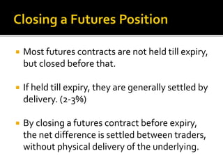  Most futures contracts are not held till expiry,
but closed before that.
 If held till expiry, they are generally settled by
delivery. (2-3%)
 By closing a futures contract before expiry,
the net difference is settled between traders,
without physical delivery of the underlying.
 