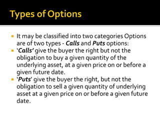  It may be classified into two categories Options
are of two types - Calls and Puts options:
 ‘Calls’ give the buyer the right but not the
obligation to buy a given quantity of the
underlying asset, at a given price on or before a
given future date.
 ‘Puts’ give the buyer the right, but not the
obligation to sell a given quantity of underlying
asset at a given price on or before a given future
date.
 