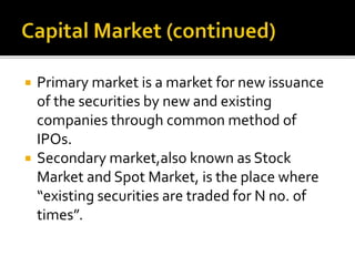  Primary market is a market for new issuance
of the securities by new and existing
companies through common method of
IPOs.
 Secondary market,also known as Stock
Market and Spot Market, is the place where
“existing securities are traded for N no. of
times”.
 