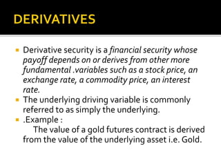  Derivative security is a financial security whose
payoff depends on or derives from other more
fundamental .variables such as a stock price, an
exchange rate, a commodity price, an interest
rate.
 The underlying driving variable is commonly
referred to as simply the underlying.
 .Example :
The value of a gold futures contract is derived
from the value of the underlying asset i.e. Gold.
 