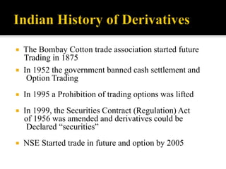  The Bombay Cotton trade association started future
Trading in 1875
 In 1952 the government banned cash settlement and
Option Trading
 In 1995 a Prohibition of trading options was lifted
 In 1999, the Securities Contract (Regulation) Act
of 1956 was amended and derivatives could be
Declared “securities”
 NSE Started trade in future and option by 2005
 