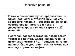 !Описание решения
• 35В меню ресторана будет предложено
,блюд полностью отвечающим нормам
– ,здорового питания обезжиренное мясо
,свежие овощи нежные и легкие
+ 27десерты широкая винная карта на
.позиций
Ресторан располагается на пятом этаже
.торгового центра Склад находиться на
. ,цокольном этаже ТРЦ Продукты питания
напитки будут доставляться на кухню при
.помощи грузового лифта
 