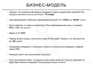 $
• : ?Продукт Что конкретно Вы будете продавать Какая продуктовая линейка? Мы
“Prestige”предоставляем услугу ресторан
• ? , ?Ценообразование Комиссия фиксированная цена 15000 50000От до тенге
• , ? , ?Если комиссия то какая от какой базы Если фиксированная цена то какова
20% 5%и на услуги
• %?Маржа в 20%
• ( , 60-90 )?Период оплаты сразу постоплата через дней Сразу и в рассрочку
60до дней
• Ожидаемая конверсия в платящего клиента относительно входящего трафика
лидов 13%
• ?Разовый клиент или постоянный разовый
• , ?Если постоянный клиент то каков его срок жизни клиента Сколько периодов он
?будет Вам платить в месяцах Непериодическая оплата
-БИЗНЕС МОДЕЛЬ
 