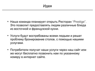 Идея
• “Prestige”Наша команда планирует открыть Ресторан .
Это позволит предоставлять людям различные блюда
.из восточной и французской кухни
• Услуги будут востребованы всеми людьми и решат
проблему ,бронирование столов с помощью нашими
.услугами
• Потребители получат наши услуги через наш сайт или
же могут бесплатно позвонить нам по указанному
.номеру в интернет сайте
 