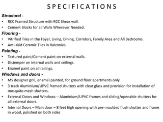 S P E C I F I C A T I O N S
Structural -
• RCC Framed Structure with RCC Shear wall.
• Cement Blocks for all Walls Wherever Needed.
Flooring -
• Vitrified Tiles in the Foyer, Living, Dining, Corridors, Family Area and All Bedrooms.
• Anti-skid Ceramic Tiles in Balconies.
Painting -
• Textured paint/Cement paint on external walls.
• Distemper on internal walls and ceilings.
• Enamel paint on all railings.
Windows and doors -
• MS designer grill, enamel painted, for ground floor apartments only.
• 3 track Aluminium/UPVC framed shutters with clear glass and provision for installation of
mosquito mesh shutters.
• External Doors and Windows – Aluminium/UPVC frames and sliding/openable shutters for
all external doors.
• Internal Doors – Main door – 8 feet high opening with pre-moulded flush shutter and frame
in wood, polished on both sides
 