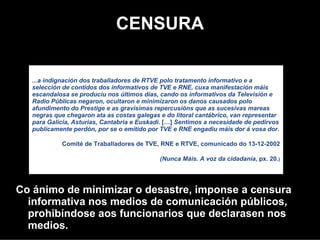 CENSURA

  "

  ...a indignación dos traballadores de RTVE polo tratamento informativo e a
  selección de contidos dos informativos de TVE e RNE, cuxa manifestación máis
  escandalosa se produciu nos últimos días, cando os informativos da Televisión e
  Radio Públicas negaron, ocultaron e minimizaron os danos causados polo
  afundimento do Prestige e as gravísimas repercusións que as sucesivas mareas
  negras que chegaron ata as costas galegas e do litoral cantábrico, van representar
  para Galicia, Asturias, Cantabria e Euskadi. […] Sentimos a necesidade de pedirvos
  publicamente perdón, por se o emitido por TVE e RNE engadiu máis dor á vosa dor.
             Comité de Traballadores de TVE, RNE e RTVE, comunicado do 13-12-2002

                                            (Nunca Máis. A voz da cidadanía, px. 20.)


Co ánimo de minimizar o desastre, impúxose a censura
  informativa o nos medios de comunicación públicos,
  prohibíndose aos funcionarios que declarasen nos
  medios.
 