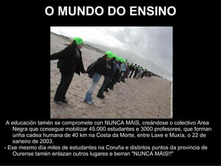 O MUNDO DO ENSINO




 A educación tamén se comprometeu con NUNCA MÁIS, creándose o colectivo Area
    Negra que consegiu mobilizar a 45.000 estudiantes e 3000 profesores, que
    formaron unha cadea humana de 40 km na Costa da Morte, entre Laxe e Muxía, o
    22 de xaneiro de 2003.
- Ese mesmo día miles de estudantes na Coruña, e distintos puntos da provincia de
    Ourense tamén enlazaron outros lugares e berraron "NUNCA MÁIS!!"
 