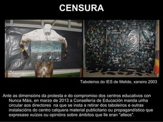 CENSURA




                                        Taboeiros do IES de Melide, xaneiro 2003


Ante as dimensións da protesta e do compromiso dos centros educativos con
   Nunca Máis, en marzo de 2013 a Consellería de Educación mandou unha
   circular aos directores na que se instaba a retirar dos taboeiros e outras
   instalacións do centro calquera material publicitario ou propagandístico que
   expresase xuízos ou opinións sobre ámbitos que lle eran "alleos".
 