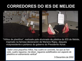 CORREDORES DO IES DE MELIDE




"Hilitos de plastilina", realizado polo alumnado de plástica do IES de
   Melide,inspirado na famosa declaración de Mariano Rajoy, daquela
   vicepresidente e portavoz do goberno de Aznar.
"Salen unos pequeños hilitos, hay cuatro en concreto, los que se han visto, cuatro
   regueros, me dicen, regueros solidificados con aspecto de plastilina en
   estiramiento vertical"
                                                                5 Decembro de 2002
 