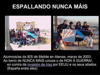 ESPALLANDO NUNCA MÁIS




Alumnos/as do IES de Melide en Atenas, marzo de 2003.
Ao berro de NUNCA MÁIS uniuse o de NON Á GUERRA!,
  en contra da invasión de Iraq por EEUU e os seus aliados
  (España entre eles)
 