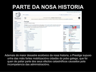 PARTE DA NOSA HISTORIA




Ademais do maior desastre ecolóxico da nosa historia, o Prestige supuxo
  unha das máis fortes mobilizacións cidadás do pobo galego, que foi
  quen de paliar parte dos seus efectos catastróficos causados pola
  incompetencia das administracións.
 
