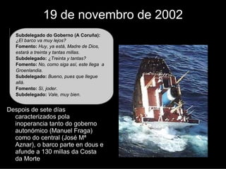 19 de novembro de 2002
   Subdelegado do Goberno (A Coruña):
   ¿El barco va muy lejos?
   Fomento: Huy, ya está, Madre de Dios,
   estará a treinta y tantas millas.
   Subdelegado: ¿Treinta y tantas?
   Fomento: No, como siga así, este llega a
   Groenlandia.
   Subdelegado: Bueno, pues que llegue
   allá.
   Fomento: Sí, joder.
   Subdelegad: Vale, muy bien.


Despois de sete días
  caraterizados pola de
  inoperancia tanto do goberno
  autonómico (Manuel Fraga)
  como do central (José Mª
  Aznar), o barco parte en dous e
  afunde a 130 millas da Costa
  da Morte
 