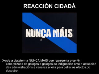 REACCIÓN CIDADÁ




Xurde a plataforma NUNCA MÁIS que representaba o sentir
  xeneralizado de galegas e galegos de indignación ante a actuación
  das administracións e canalizaba a loita para paliar os efectos do
  desatre.
 