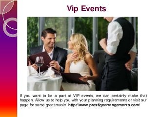Vip Events
If you want to be a part of VIP events, we can certainly make that
happen. Allow us to help you with your planning requirements or visit our
page for some great music. http://www.prestigearrangements.com/
 