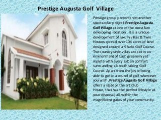 Prestige Augusta Golf Village
Prestige group presents yet another
spectacular project-Prestige Augusta
Golf Village at one of the most fast
developing location . It is a unique
development of luxury villas & Twin
Houses spread over 104 acres of land
designed around a 9 hole Golf Course.
The country style villas are set in an
environment of Lush greenery yet
replete with every Urban comfort
surrounding a breath taking Golf
Course. Apart from the joy of being
able to get in a round of golf whenever
you wish ,Prestige Augusta Golf Village
offers a state of the art Club
House, that has the perfect lifestyle at
your disposal, all within the
magnificent gates of your community.
 