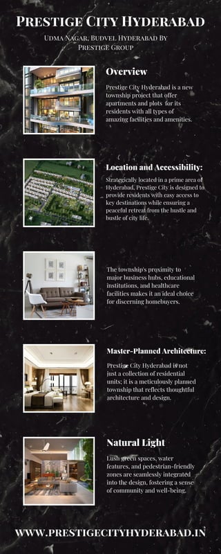 Udma Nagar, Budvel Hyderabad By
Prestige Group
Prestige City Hyderabad
Overview
Location and Accessibility:
Master-Planned Architecture:
Prestige City Hyderabad is a new
township project that offer
apartments and plots for its
residents with all types of
amazing facilities and amenities.
Strategically located in a prime area of
Hyderabad, Prestige City is designed to
provide residents with easy access to
key destinations while ensuring a
peaceful retreat from the hustle and
bustle of city life.
The township's proximity to
major business hubs, educational
institutions, and healthcare
facilities makes it an ideal choice
for discerning homebuyers.
Prestige City Hyderabad is not
just a collection of residential
units; it is a meticulously planned
township that reflects thoughtful
architecture and design.
Natural Light
Lush green spaces, water
features, and pedestrian-friendly
zones are seamlessly integrated
into the design, fostering a sense
of community and well-being.
www.prestigecityhyderabad.in
 