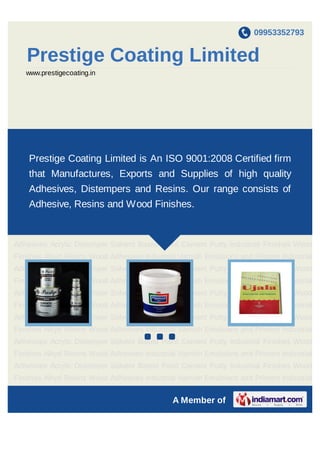 09953352793
A Member of
Prestige Coating Limited
www.prestigecoating.in
Emulsions Paint Primer Paint Solvent Based Paints Industrial Adhesives Wood
Adhesives Acrylic Distempers Cement Putty Industrial Varnishes Industrial Finishes Wood
Finishes Alkyd Resins Emulsions Paint Primer Paint Solvent Based Paints Industrial
Adhesives Wood Adhesives Acrylic Distempers Cement Putty Industrial Varnishes Industrial
Finishes Wood Finishes Alkyd Resins Emulsions Paint Primer Paint Solvent Based
Paints Industrial Adhesives Wood Adhesives Acrylic Distempers Cement Putty Industrial
Varnishes Industrial Finishes Wood Finishes Alkyd Resins Emulsions Paint Primer
Paint Solvent Based Paints Industrial Adhesives Wood Adhesives Acrylic
Distempers Cement Putty Industrial Varnishes Industrial Finishes Wood Finishes Alkyd
Resins Emulsions Paint Primer Paint Solvent Based Paints Industrial Adhesives Wood
Adhesives Acrylic Distempers Cement Putty Industrial Varnishes Industrial Finishes Wood
Finishes Alkyd Resins Emulsions Paint Primer Paint Solvent Based Paints Industrial
Adhesives Wood Adhesives Acrylic Distempers Cement Putty Industrial Varnishes Industrial
Finishes Wood Finishes Alkyd Resins Emulsions Paint Primer Paint Solvent Based
Paints Industrial Adhesives Wood Adhesives Acrylic Distempers Cement Putty Industrial
Varnishes Industrial Finishes Wood Finishes Alkyd Resins Emulsions Paint Primer
Paint Solvent Based Paints Industrial Adhesives Wood Adhesives Acrylic
Distempers Cement Putty Industrial Varnishes Industrial Finishes Wood Finishes Alkyd
Resins Emulsions Paint Primer Paint Solvent Based Paints Industrial Adhesives Wood
Prestige Coating Limited is an ISO 9001:2008 Certified firm that
Manufactures, Exports and Supplies high quality Adhesives,
Distempers and Resins. Our range consists of Adhesive, Resins
and Wood Finishes.
 
