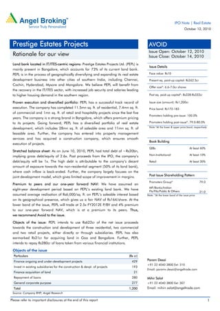 IPO Note | Real Estate
                                                                                                                           October 12, 2010



 Prestige Estates Projects                                                                 AVOID
                                                                                           Issue Open: October 12, 2010
 Rationale for our view                                                                    Issue Close: October 14, 2010
 Land bank located in IT/ITES-centric regions: Prestige Estates Projects Ltd. (PEPL) is
                                                                                           Issue Details
 mainly present in Bangalore, which accounts for 73% of its current land bank.
 PEPL is in the process of geographically diversifying and expanding its real estate       Face value: Rs10

 development business into other cities of southern India, including Chennai,              Present eq. paid-up capital: Rs262.5cr
 Cochin, Hyderabad, Mysore and Mangalore. We believe PEPL will benefit from
                                                                                           Offer size*: 6.6-7.0cr shares
 the recovery in the IT/ITES sector, with increased job security and salaries leading
 to higher housing demand in the southern region.                                          Post eq. paid-up capital*: Rs328-Rs332cr

 Proven execution and diversified portfolio: PEPL has a successful track record of         Issue size (amount): Rs1,200cr
 execution. The company has completed 11.5mn sq. ft. of residential, 7.4mn sq. ft.         Price band: Rs172-183
 of commercial and 1mn sq. ft. of retail and hospitality projects since the last five
                                                                                           Promoters holding pre-issue: 100.0%
 years. The company is a strong brand in Bangalore, which offers premium pricing
 to its projects. Going forward, PEPL has a diversified portfolio of real estate           Promoters holding post-issue*: 79.0-80.0%
                                                                                           Note:*At the lower & upper price band, respectively
 development, which includes 28mn sq. ft. of saleable area and 11mn sq. ft. of
 leasable area. Further, the company has entered into property management
 services and has acquired a construction company, which ensures smooth
                                                                                           Book Building
 execution of projects.
                                                                                           QIBs                                 At least 60%
 Stretched balance sheet: As on June 10, 2010, PEPL had total debt of ~Rs20bn,
 implying gross debt/equity of 2.6x. Post proceeds from the IPO, the company’s             Non-Institutional                    At least 10%

 debt/equity will be 1x. The high debt is attributable to the company’s decent             Retail                               At least 30%
 amount of exposure towards the non-residential segment (50% of its land bank),
 where cash inflow is back-ended. Further, the company largely focuses on the
                                                                                           Post Issue Shareholding Pattern
 joint development model, which gives limited scope of improvement in margins.
                                                                                           Promoters Group*                             79.0
 Premium to peers and our one-year forward NAV: We have assumed an
                                                                                           MF/Banks/Indian
 eight-year development period based on PEPL’s existing land bank. We have
                                                                                           FIs/FIIs/Public & Others                     21.0
 assumed average realisation of Rs6,000/sq. ft. on PEPL’s saleable interest based         Note: *At the lower band of the issue price
 on its geographical presence, which gives us a fair NAV of Rs164/share. At the
 lower band of the issue, PEPL will trade at 2.5x FY2012E P/BV and 4% premium
 to our one-year forward NAV, which is at a premium to its peers. Thus,
 we recommend Avoid to the issue.

 Objects of the issue: PEPL intends to use Rs622cr of the net issue proceeds
 towards the construction and development of three residential, two commercial
 and two retail projects, either directly or through subsidiaries. PEPL has also
 earmarked Rs21cr for acquiring land in Goa and Bangalore. Further, PEPL
 intends to repay Rs280cr of loans taken from various financial institutions.

 Objects of the issue
  Particulars                                                                   (Rs cr)
  Finance ongoing and under-development projects                                  429     Param Desai
                                                                                          +91 22 4040 3800 Ext: 310
  Invest in existing subsidiaries for the construction & devpt. of projects       193
                                                                                          Email: paramv.desai@angeltrade.com
  Finance acquisition of land                                                      21
  Repayment of loans                                                              280     Mihir Salot
  General corporate purpose                                                       277     +91 22 4040 3800 Ext: 307
  Total                                                                         1,200     Email: mihirr.salot@angeltrade.com
 Source: Company RHP, Angel Research

Please refer to important disclosures at the end of this report                                                                                  1
 