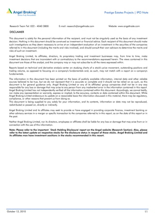 Prestige Estates Projects | IPO Note



  Research Team Tel: 022 - 4040 3800               E-mail: research@angeltrade.com                   Website: www.angeltrade.com

  DISCLAIMER

 This document is solely for the personal information of the recipient, and must not be singularly used as the basis of any investment
 decision. Nothing in this document should be construed as investment or financial advice. Each recipient of this document should make
 such investigations as they deem necessary to arrive at an independent evaluation of an investment in the securities of the companies
 referred to in this document (including the merits and risks involved), and should consult their own advisors to determine the merits and
 risks of such an investment.

 Angel Broking Limited, its affiliates, directors, its proprietary trading and investment businesses may, from time to time, make
 investment decisions that are inconsistent with or contradictory to the recommendations expressed herein. The views contained in this
 document are those of the analyst, and the company may or may not subscribe to all the views expressed within.

 Reports based on technical and derivative analysis center on studying charts of a stock's price movement, outstanding positions and
 trading volume, as opposed to focusing on a company's fundamentals and, as such, may not match with a report on a company's
 fundamentals.

 The information in this document has been printed on the basis of publicly available information, internal data and other reliable
 sources believed to be true, but we do not represent that it is accurate or complete and it should not be relied on as such, as this
 document is for general guidance only. Angel Broking Limited or any of its affiliates/ group companies shall not be in any way
 responsible for any loss or damage that may arise to any person from any inadvertent error in the information contained in this report.
 Angel Broking Limited has not independently verified all the information contained within this document. Accordingly, we cannot testify,
 nor make any representation or warranty, express or implied, to the accuracy, contents or data contained within this document. While
 Angel Broking Limited endeavours to update on a reasonable basis the information discussed in this material, there may be regulatory,
 compliance, or other reasons that prevent us from doing so.
 This document is being supplied to you solely for your information, and its contents, information or data may not be reproduced,
 redistributed or passed on, directly or indirectly.

 Angel Broking Limited and its affiliates may seek to provide or have engaged in providing corporate finance, investment banking or
 other advisory services in a merger or specific transaction to the companies referred to in this report, as on the date of this report or in
 the past.

 Neither Angel Broking Limited, nor its directors, employees or affiliates shall be liable for any loss or damage that may arise from or in
 connection with the use of this information.

 Note: Please refer to the important `Stock Holding Disclosure' report on the Angel website (Research Section). Also, please
 refer to the latest update on respective stocks for the disclosure status in respect of those stocks. Angel Broking Limited and
 its affiliates may have investment positions in the stocks recommended in this report.




October 12, 2010                                                                                                                          11
 