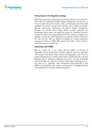 Prestige Estates Projects | IPO Note



                   Giving shape to its integration strategy

                   PEPL has been focusing on integrating key construction functions over a decade. In
                   1996, PEPL had established Prestige Property Management and Services, an
                   in-house property management division, which currently employs more than 1,600
                   employees. The division provides various services, such as safety and security,
                   cleaning, maintenance, landscaping and general facilities management.
                   Moreover, an in-house interior design division provides customised and
                   standardised interior design and construction services for residential as well as
                   commercial projects. The company liaises with clients, architects, consultants and
                   suppliers, ensuring that clients' specifications are adhered to while avoiding time
                   and cost over-runs. With an objective to develop an in-house construction
                   management division, in 2009, PEPL acquired 75% stake in Team United, a
                   construction company in South India.

                   Association with CRIDF

                   PEPL has entered into a joint venture (JV) with CRIDF, an associate of
                   CapitaMalls Asia–the largest listed ‘pure-play’ shopping mall owner, developer
                   and manager in Asia by total value of assets and by geographic reach. The JV is
                   aimed at developing and managing retail projects in South India cities, including
                   Bangalore, Mysore, Mangalore, Hyderabad and Cochin. The total developable
                   area and leasable area under the JV projects will be approximately 5.6mn sq. ft.
                   and 1.8mn sq. ft., respectively. These arrangements shall enable PEPL to add
                   CRIDF's and CapitaMalls Asia's expertise and experience in developing leading
                   retail developments to its local knowledge and expertise.




October 12, 2010                                                                                    4
 