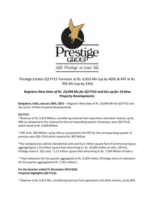 Prestige Estates Q3 FY15 Turnover at Rs. 6,453 Mn (up by 40%) & PAT at Rs.
995 Mn (up by 23%)
Registers New Sales of Rs. 10,094 Mn for Q3 FY15 and ties up for 14 New
Property Developments.
Bangalore, India, January 28th, 2015 -- Registers New Sales of Rs. 10,094 Mn for Q3 FY15 and
ties up for 14 New Property Developments.
Q3 FY15:
* Revenue at Rs. 6,453 Million, considering revenue from operations and other income, up by
40% as compared to the revenue for the corresponding quarter of previous year (Q3 FY14)
which stood at Rs. 4,600 Million.
* PAT at Rs. 995 Million, up by 23% as compared to the PAT for the corresponding quarter of
previous year (Q3 FY14) which stood at Rs. 807 Million
*The Company has sold 611 Residential units and 0.21 million square feet of Commercial Space,
aggregating to 1.55 million square feet amounting to Rs. 10,094 million of sales. (Of this,
Prestige share is: 532 units - 1.13 million square feet amounting to Rs. 7,594 Million of Sales.)
* Total collections for the quarter aggregated to Rs. 9,209 million. (Prestige share of collections
for the quarter aggregated to Rs. 7,561 million.)
For the Quarter ended 31 December 2014 (Q3):
Financial Highlights (Q3 FY15):
* Revenue at Rs. 6,453 Mn, considering revenue from operations and other income, up by 40%
 