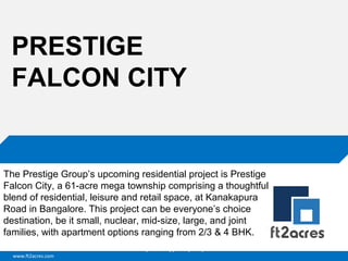 www.ft2acres.com
Cloud | Mobility| Analytics | RIMS
PRESTIGE
FALCON CITY
The Prestige Group’s upcoming residential project is Prestige
Falcon City, a 61-acre mega township comprising a thoughtful
blend of residential, leisure and retail space, at Kanakapura
Road in Bangalore. This project can be everyone’s choice
destination, be it small, nuclear, mid-size, large, and joint
families, with apartment options ranging from 2/3 & 4 BHK.
 