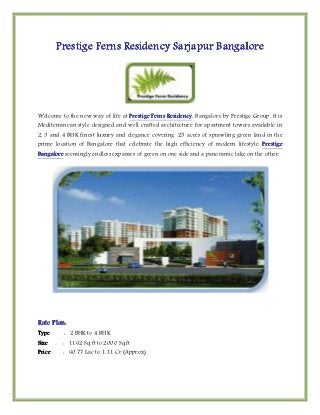 Prestige Ferns Residency Sarjapur Bangalore




Welcome to the new way of life at Prestige Ferns Residency Bangalore by Prestige Group. It is
                                                 Residency,
Mediterranean style designed and well crafted architecture for apartment towers available in
2, 3 and 4 BHK finest luxury and elegance covering 25 acres of sprawling green land in the
prime location of Bangalore that celebrate the high efficiency of modern lifestyle. Prestige
Bangalore seemingly endless expanses of green on one side and a panoramic lake on the other.




Rate Plan:
Type     : 2 BHK to 4 BHK
Size     : 1162 Sq.ft to 2000 Sq.ft
Price    : 60.77 Lac to 1.11 Cr (Approx)
 