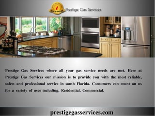 prestigegasservices.com
Prestige Gas Services where all your gas service needs are met. Here at
Prestige Gas Services our mission is to provide you with the most reliable,
safest and professional service in south Florida. Consumers can count on us
for a variety of uses including; Residential, Commercial.
 