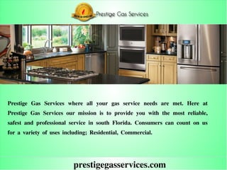 prestigegasservices.com
Prestige Gas Services where all your gas service needs are met. Here at
Prestige Gas Services our mission is to provide you with the most reliable,
safest and professional service in south Florida. Consumers can count on us
for a variety of uses including; Residential, Commercial.
 