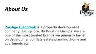 About Us
Prestige Glenbrook is a property development
company . Bangalore. By Prestige Groups we are
one of the most trusted brands.we primarily target
on development of flats estate planning .home and
apartments etc
 