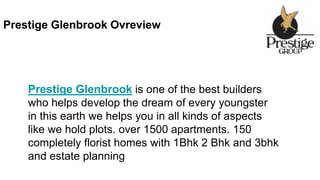 Prestige Glenbrook Ovreview
Prestige Glenbrook is one of the best builders
who helps develop the dream of every youngster
in this earth we helps you in all kinds of aspects
like we hold plots. over 1500 apartments. 150
completely florist homes with 1Bhk 2 Bhk and 3bhk
and estate planning
 