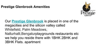Prestige Glenbrook Amenities
Our Prestige Glenbrook is placed in one of the
megacities and the silicon valley called
Whitefield, Palm Meadows,
Nallurhalli,Bengalurplaygrounds restaurants etc
we help you reside there with 1BHK 2BHK and
3BHK Flats. apartment
 