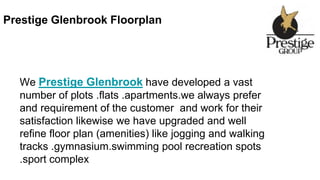 Prestige Glenbrook Floorplan
We Prestige Glenbrook have developed a vast
number of plots .flats .apartments.we always prefer
and requirement of the customer and work for their
satisfaction likewise we have upgraded and well
refine floor plan (amenities) like jogging and walking
tracks .gymnasium.swimming pool recreation spots
.sport complex
 