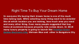 Right Time To Buy Your Dream Home
In everyone life buying their dream home is one of the much
time taking task. While selecting many thing need to be consider
like at which location you are looking, how much area you need
and many other thing. Even many people suggested that buy
home at summers because property rate comes down. In 2018
many luxury property is going to launch like Prestige Green
Gables Electronic City, Shriram Blue and other in Bangalore City
 